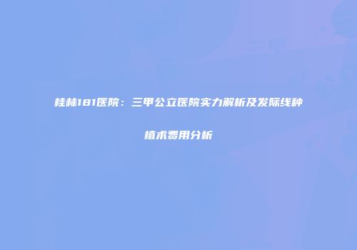 桂林181医院：三甲公立医院实力解析及发际线种植术费用分析