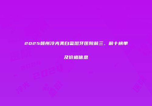 2025赣州冷光美白氟斑牙医院前三、前十榜单及价格信息