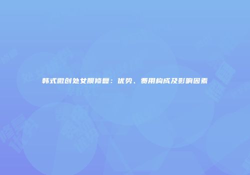韩式微创处女膜修复：优势、费用构成及影响因素