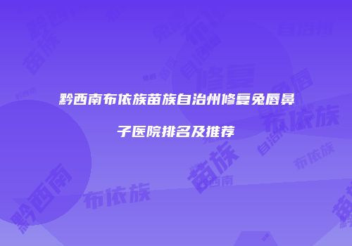 黔西南布依族苗族自治州修复兔唇鼻子医院排名及推荐