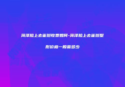 菏泽脸上去雀斑收费如何-菏泽脸上去雀斑整形价格一般需多少