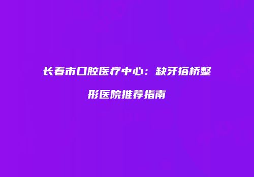 长春市口腔医疗中心：缺牙搭桥整形医院推荐指南