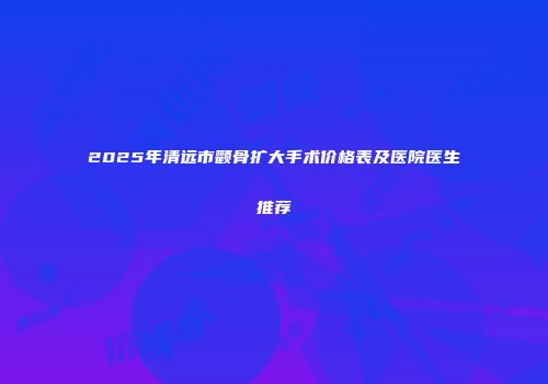 2025年清远市颧骨扩大手术价格表及医院医生推荐