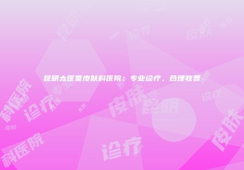 昆明太医堂皮肤科医院：专业诊疗，合理收费
