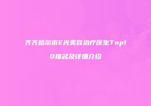 齐齐哈尔市E光美容治疗医生Top10排名及详细介绍