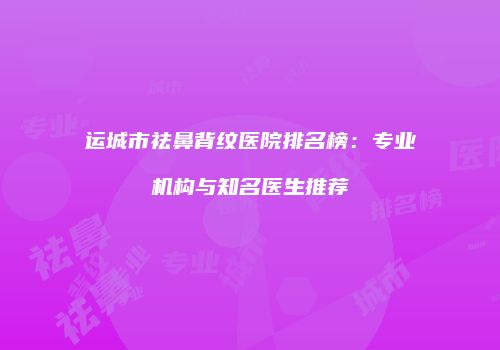 运城市祛鼻背纹医院排名榜：专业机构与知名医生推荐
