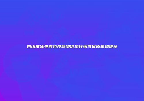 白山市冰电波拉皮除皱价格行情与优质机构推荐
