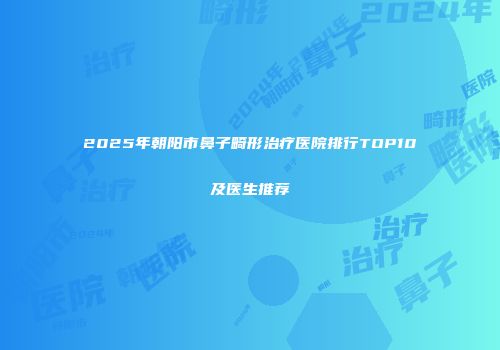 2025年朝阳市鼻子畸形治疗医院排行TOP10及医生推荐