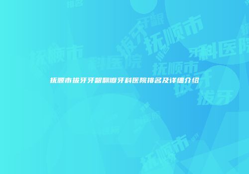 抚顺市拔牙牙龈翻瓣牙科医院排名及详细介绍