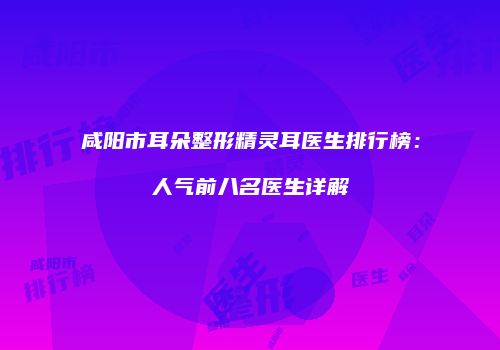 咸阳市耳朵整形精灵耳医生排行榜：人气前八名医生详解