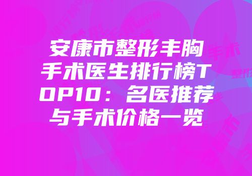 安康市整形丰胸手术医生排行榜TOP10：名医推荐与手术价格一览