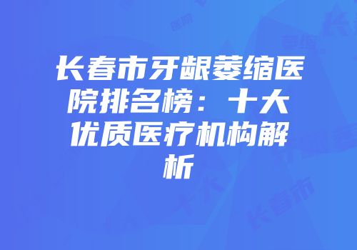 长春市牙龈萎缩医院排名榜：十大优质医疗机构解析