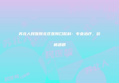 苏北人民医院北区医院口腔科：专业治疗，价格透明