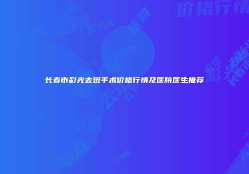 长春市彩光去斑手术价格行情及医院医生推荐