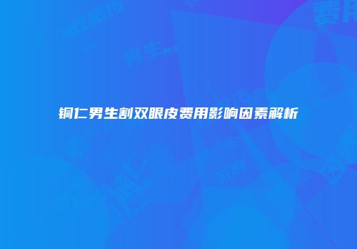 铜仁男生割双眼皮费用影响因素解析