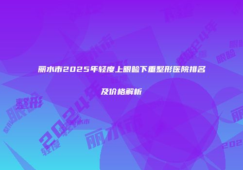 丽水市2025年轻度上眼睑下垂整形医院排名及价格解析