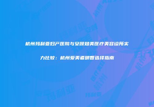 杭州玛利亚妇产医院与安颜知美医疗美容诊所实力比较：杭州爱美者明智选择指南