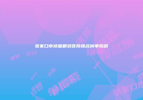 张家口市修复眼袋医院排名榜单揭晓