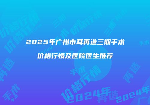 2025年广州市耳再造三期手术价格行情及医院医生推荐