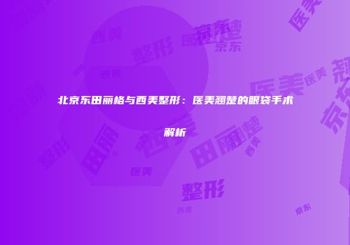 北京东田丽格与西美整形：医美翘楚的眼袋手术解析