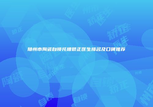 随州市陶瓷自锁托槽矫正医生排名及口碑推荐