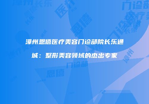 漳州恩僖医疗美容门诊部院长乐通城：整形美容领域的杰出专家