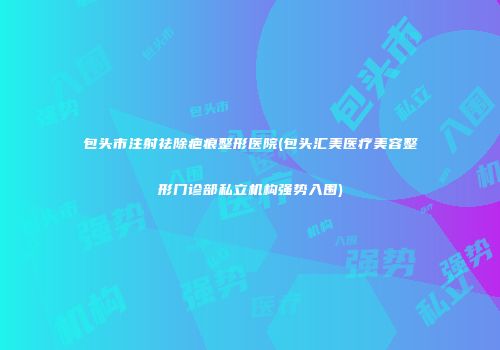包头市注射祛除疤痕整形医院(包头汇美医疗美容整形门诊部私立机构强势入围)