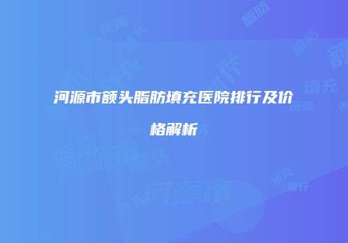 河源市额头脂肪填充医院排行及价格解析
