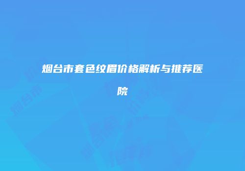 烟台市套色纹眉价格解析与推荐医院
