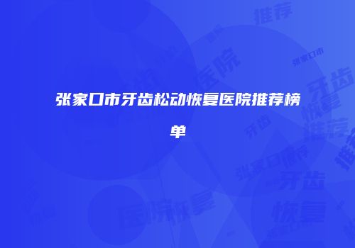 张家口市牙齿松动恢复医院推荐榜单