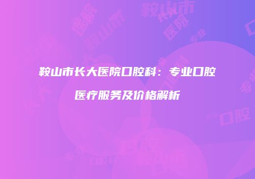 鞍山市长大医院口腔科：专业口腔医疗服务及价格解析