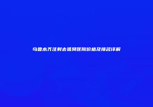 乌鲁木齐注射去狐臭医院价格及排名详解