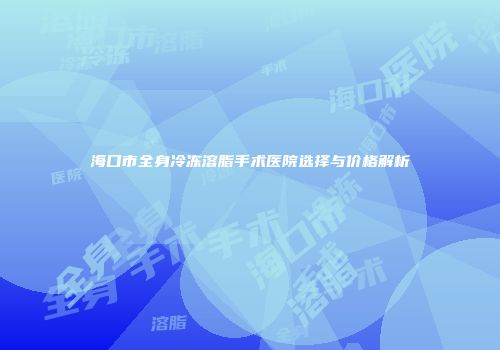 海口市全身冷冻溶脂手术医院选择与价格解析