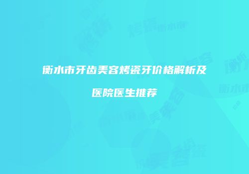 衡水市牙齿美容烤瓷牙价格解析及医院医生推荐