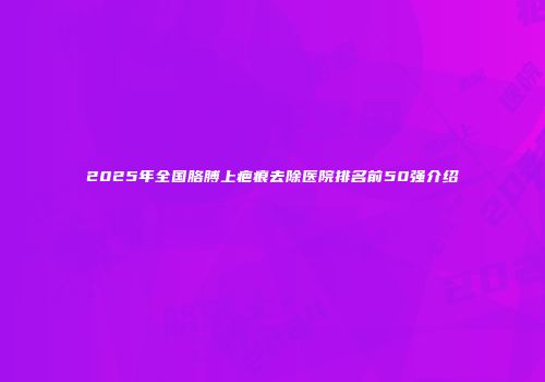2025年全国胳膊上疤痕去除医院排名前50强介绍