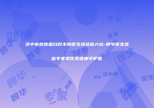汉中市胶原蛋白对丰胸医生排名前六位-顾华医生这些专家是医美健康守护者