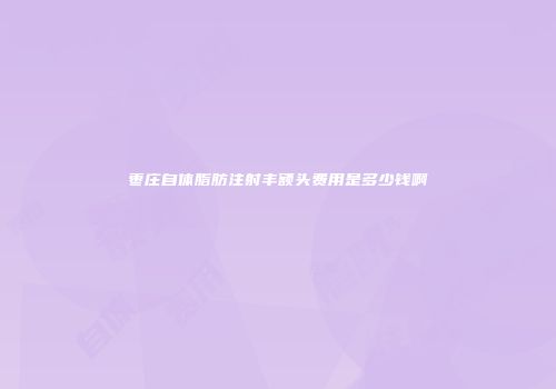 枣庄自体脂肪注射丰额头费用是多少钱啊