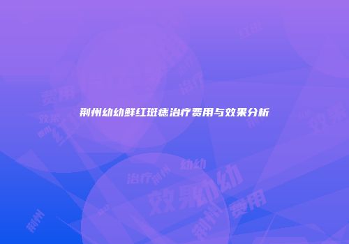 荆州幼幼鲜红斑痣治疗费用与效果分析