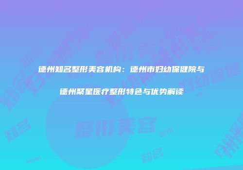 德州知名整形美容机构：德州市妇幼保健院与德州聚星医疗整形特色与优势解读