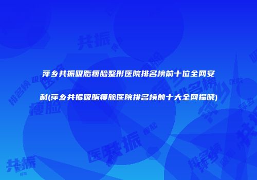 萍乡共振吸脂瘦脸整形医院排名榜前十位全网安利(萍乡共振吸脂瘦脸医院排名榜前十大全网揭晓)