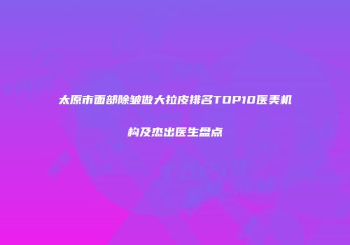 太原市面部除皱做大拉皮排名TOP10医美机构及杰出医生盘点
