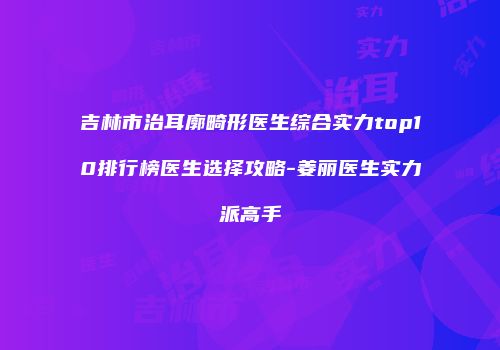 吉林市治耳廓畸形医生综合实力top10排行榜医生选择攻略-姜丽医生实力派高手
