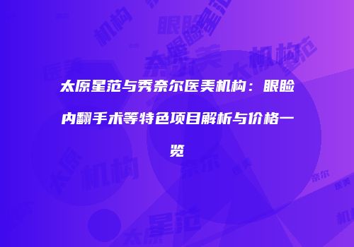 太原星范与秀奈尔医美机构：眼睑内翻手术等特色项目解析与价格一览