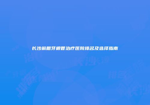 长沙前磨牙根管治疗医院排名及选择指南