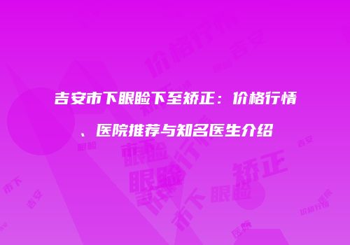 吉安市下眼睑下至矫正：价格行情、医院推荐与知名医生介绍