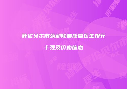 呼伦贝尔市颈部除皱修复医生排行十强及价格信息