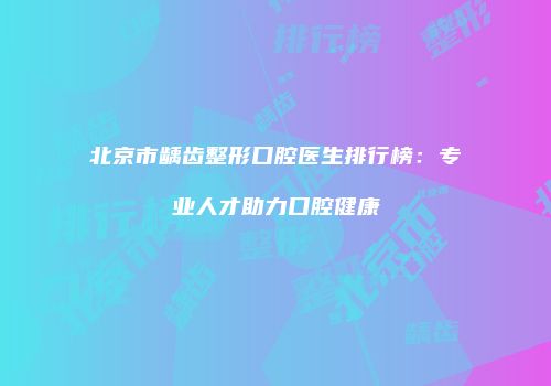 北京市龋齿整形口腔医生排行榜：专业人才助力口腔健康
