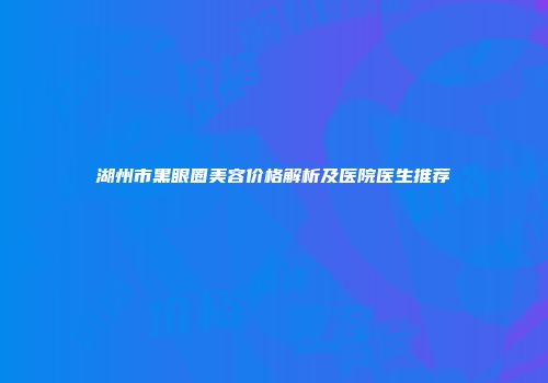 湖州市黑眼圈美容价格解析及医院医生推荐