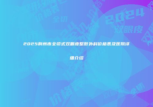 2025荆州市全切式双眼皮整形外科价格表及医院详细介绍