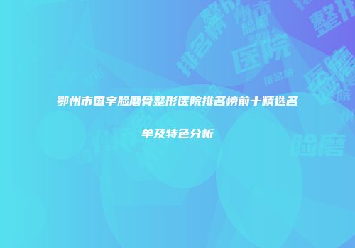 鄂州市国字脸磨骨整形医院排名榜前十精选名单及特色分析